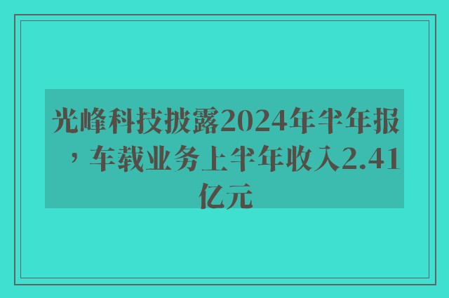 光峰科技披露2024年半年报，车载业务上半年收入2.41亿元