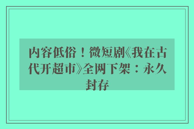 内容低俗！微短剧《我在古代开超市》全网下架：永久封存