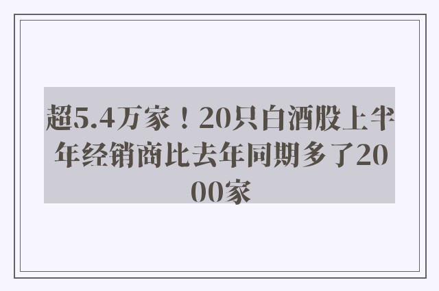 超5.4万家！20只白酒股上半年经销商比去年同期多了2000家