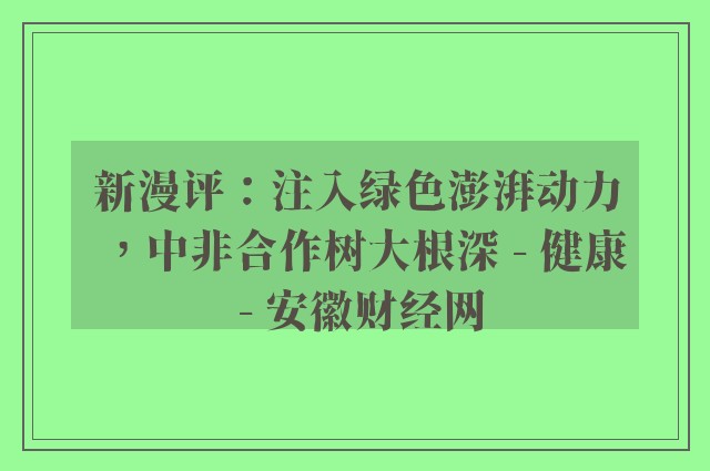 新漫评：注入绿色澎湃动力，中非合作树大根深 - 健康 - 安徽财经网