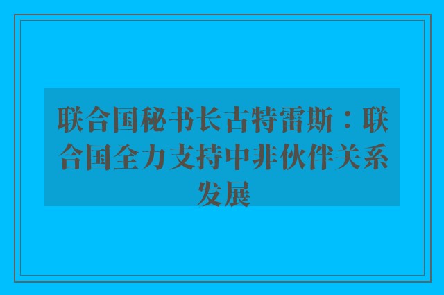 联合国秘书长古特雷斯：联合国全力支持中非伙伴关系发展