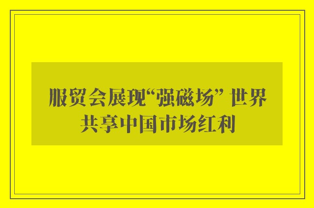 服贸会展现“强磁场” 世界共享中国市场红利