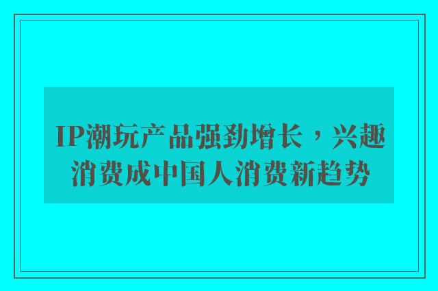 IP潮玩产品强劲增长，兴趣消费成中国人消费新趋势