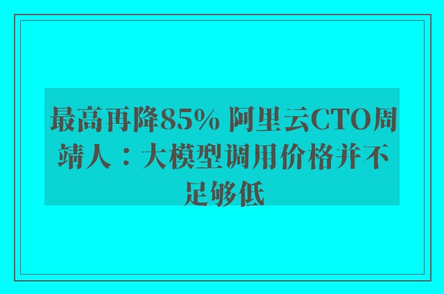 最高再降85％ 阿里云CTO周靖人：大模型调用价格并不足够低