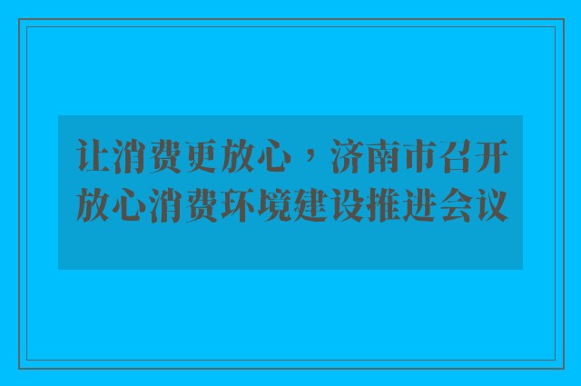 让消费更放心，济南市召开放心消费环境建设推进会议