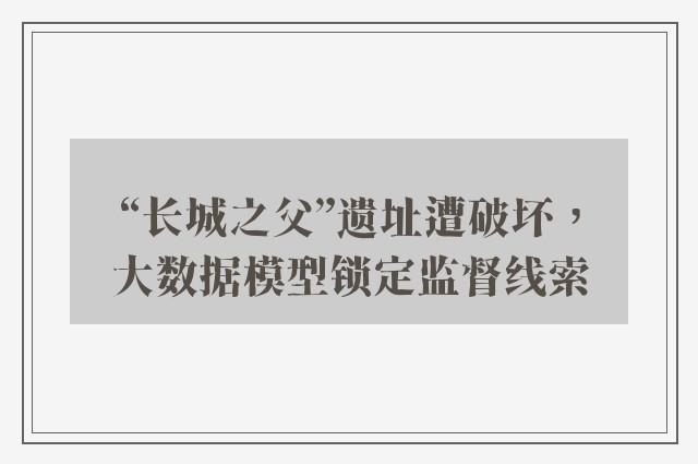 “长城之父”遗址遭破坏，大数据模型锁定监督线索