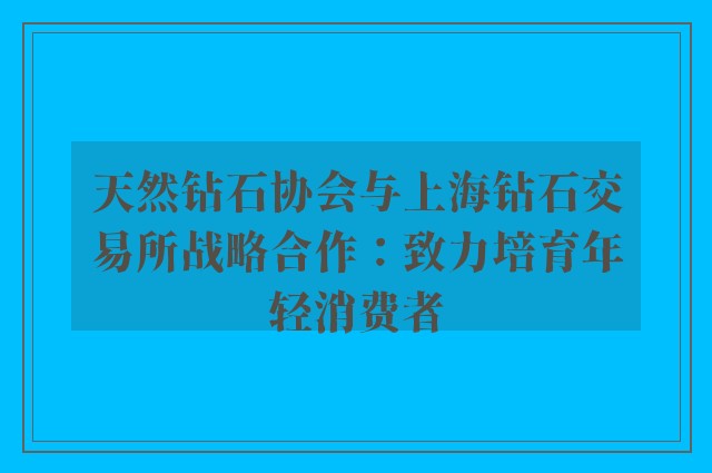 天然钻石协会与上海钻石交易所战略合作：致力培育年轻消费者