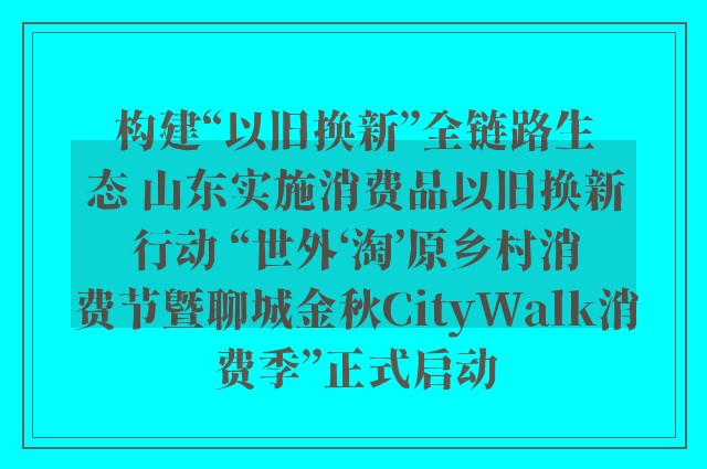 构建“以旧换新”全链路生态 山东实施消费品以旧换新行动 “世外‘淘’原乡村消费节暨聊城金秋CityWalk消费季”正式启动