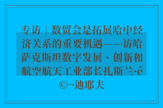 专访｜数贸会是拓展哈中经济关系的重要机遇——访哈萨克斯坦数字发展、创新和航空航天工业部长扎斯兰·马迪耶夫