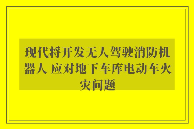 现代将开发无人驾驶消防机器人 应对地下车库电动车火灾问题