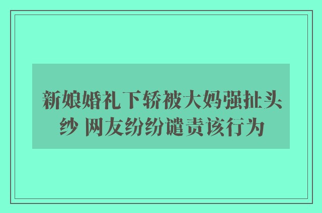 新娘婚礼下轿被大妈强扯头纱 网友纷纷谴责该行为