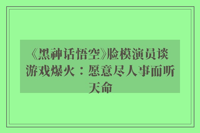 《黑神话悟空》脸模演员谈游戏爆火：愿意尽人事而听天命