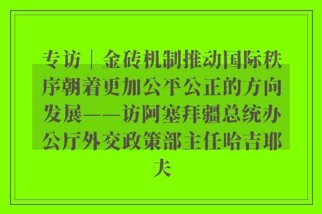 专访｜金砖机制推动国际秩序朝着更加公平公正的方向发展——访阿塞拜疆总统办公厅外交政策部主任哈吉耶夫