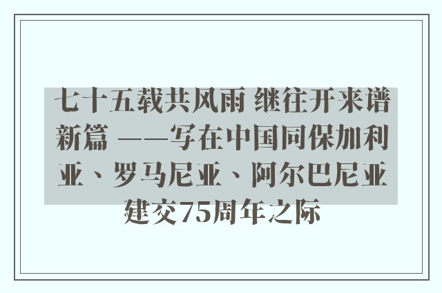 七十五载共风雨 继往开来谱新篇 ——写在中国同保加利亚、罗马尼亚、阿尔巴尼亚建交75周年之际