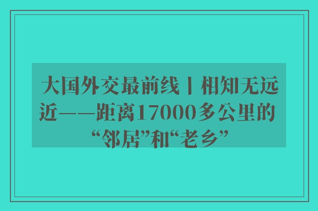 大国外交最前线丨相知无远近——距离17000多公里的 “邻居”和“老乡”