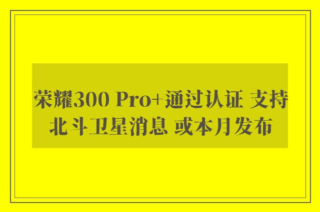 荣耀300 Pro+通过认证 支持北斗卫星消息 或本月发布