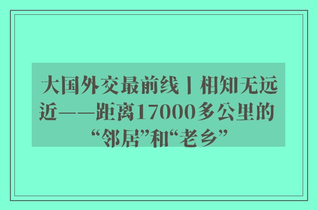 大国外交最前线丨相知无远近——距离17000多公里的 “邻居”和“老乡”