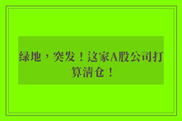 绿地，突发！这家A股公司打算清仓！