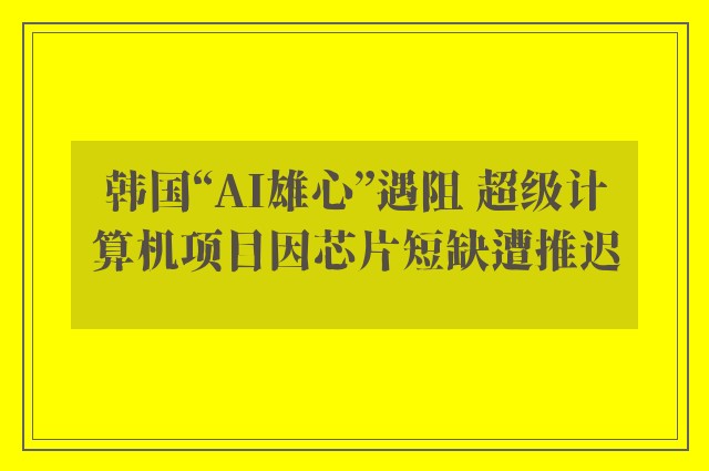 韩国“AI雄心”遇阻 超级计算机项目因芯片短缺遭推迟